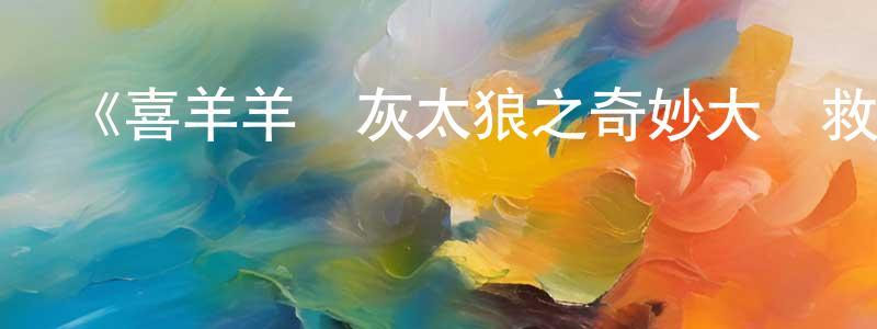 陳少霖發布《喜羊羊與灰太狼之奇妙大營救》詳情介紹_喜羊羊與灰太狼之奇妙大營救已完結在線觀看_喜羊羊與灰太狼之奇妙大營救迅雷下載_國漫